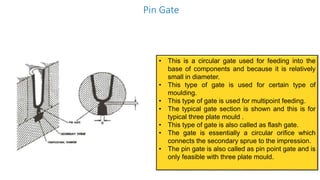 Pin Gate
• This is a circular gate used for feeding into the
base of components and because it is relatively
small in diameter.
• This type of gate is used for certain type of
moulding.
• This type of gate is used for multipoint feeding.
• The typical gate section is shown and this is for
typical three plate mould .
• This type of gate is also called as flash gate.
• The gate is essentially a circular orifice which
connects the secondary sprue to the impression.
• The pin gate is also called as pin point gate and is
only feasible with three plate mould.
 