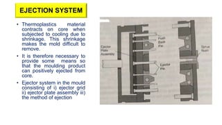 EJECTION SYSTEM
• Thermoplastics material
contracts on core when
subjected to cooling due to
shrinkage. This shrinkage
makes the mold difficult to
remove.
• It is therefore necessary to
provide some means so
that the moulding product
can positively ejected from
core.
• Ejector system in the mould
consisting of i) ejector grid
ii) ejector plate assembly iii)
the method of ejection
 