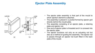 • The ejector plate assembly is that part of the mould to
which ejection element is attached.
• The assembly is placed in a pocket formed by ejector grid
directly behind the mould plate.
• The assembly consisting of an ejector plate, a retaining
plate and ejector rod.
• One end of ejector plate is threaded and it is screwed into
the ejector plate.
• The ejector functions not only as an actuating rod but
also as a method of guiding the assembly. The ejector rod
is passes through an ejector rod bush fitted in the back
plate of the mould.
 