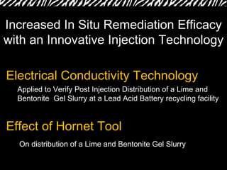 Electrical Conductivity Technology  Effect of Hornet Tool Increased In Situ Remediation Efficacy with an Innovative Injection Technology Applied to Verify Post Injection Distribution of a Lime and Bentonite  Gel Slurry at a Lead Acid Battery recycling facility On distribution of a Lime and Bentonite Gel Slurry 