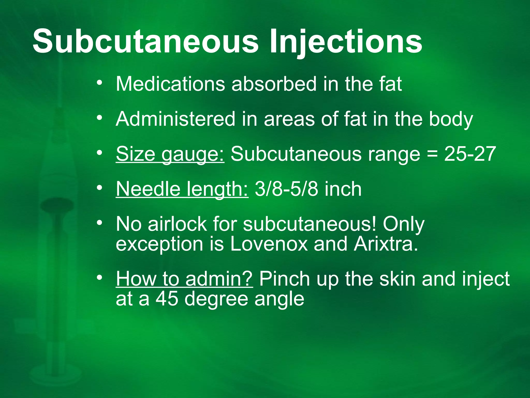Subcutaneous Injections
âą Medications absorbed in the fat
âą Administered in areas of fat in the body
âą Size gauge: Subcutaneous range = 25-27
âą Needle length: 3/8-5/8 inch
âą No airlock for subcutaneous! Only
exception is Lovenox and Arixtra.
âą How to admin? Pinch up the skin and inject
at a 45 degree angle