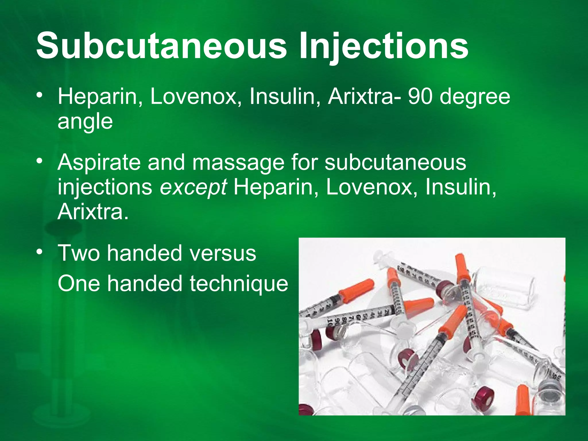 Subcutaneous Injections
âą Heparin, Lovenox, Insulin, Arixtra- 90 degree
angle
âą Aspirate and massage for subcutaneous
injections except Heparin, Lovenox, Insulin,
Arixtra.
âą Two handed versus
One handed technique