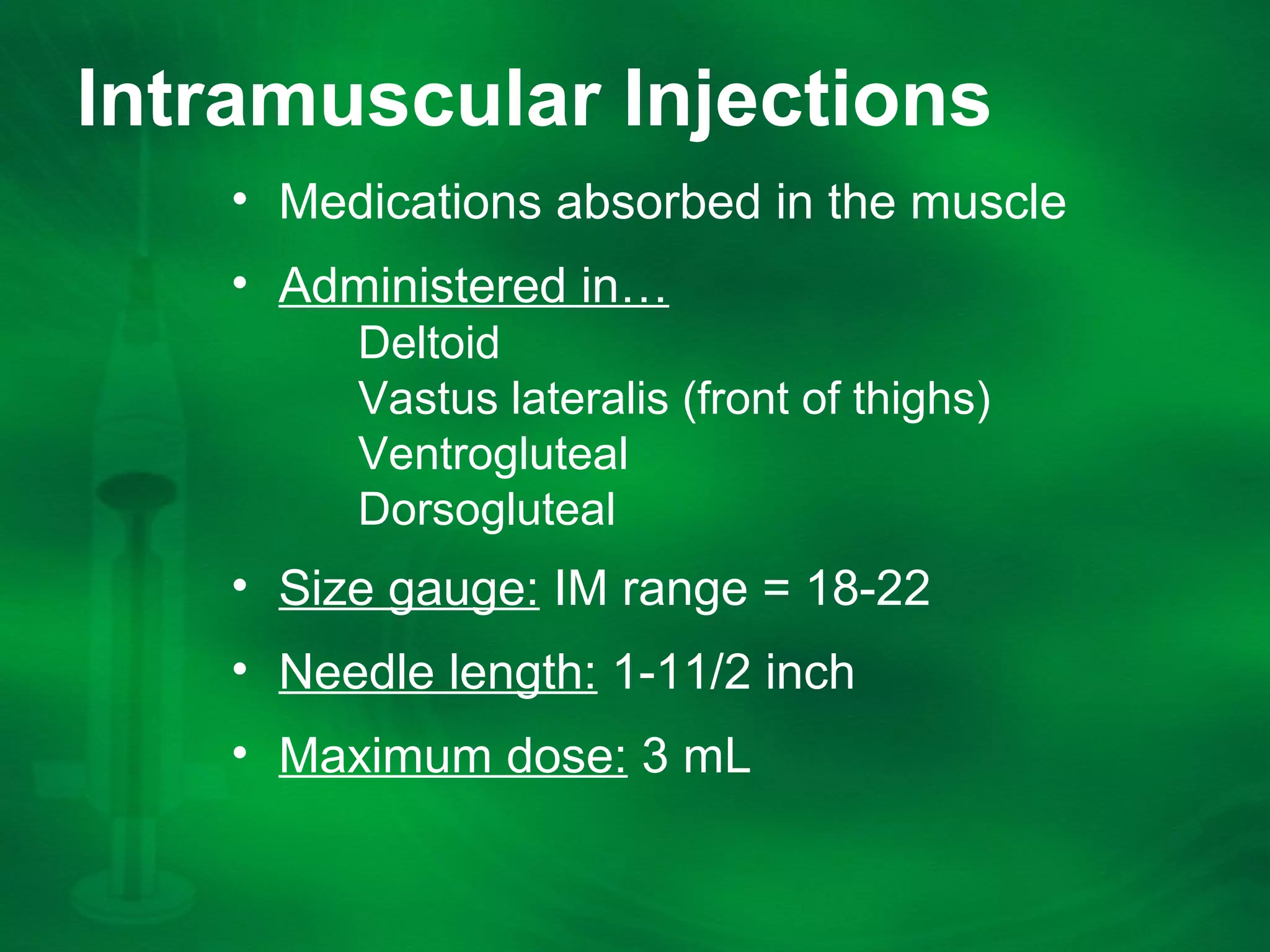 Intramuscular Injections
âą Medications absorbed in the muscle
âą Administered inâŠ
Deltoid
Vastus lateralis (front of thighs)
Ventrogluteal
Dorsogluteal
âą Size gauge: IM range = 18-22
âą Needle length: 1-11/2 inch
âą Maximum dose: 3 mL