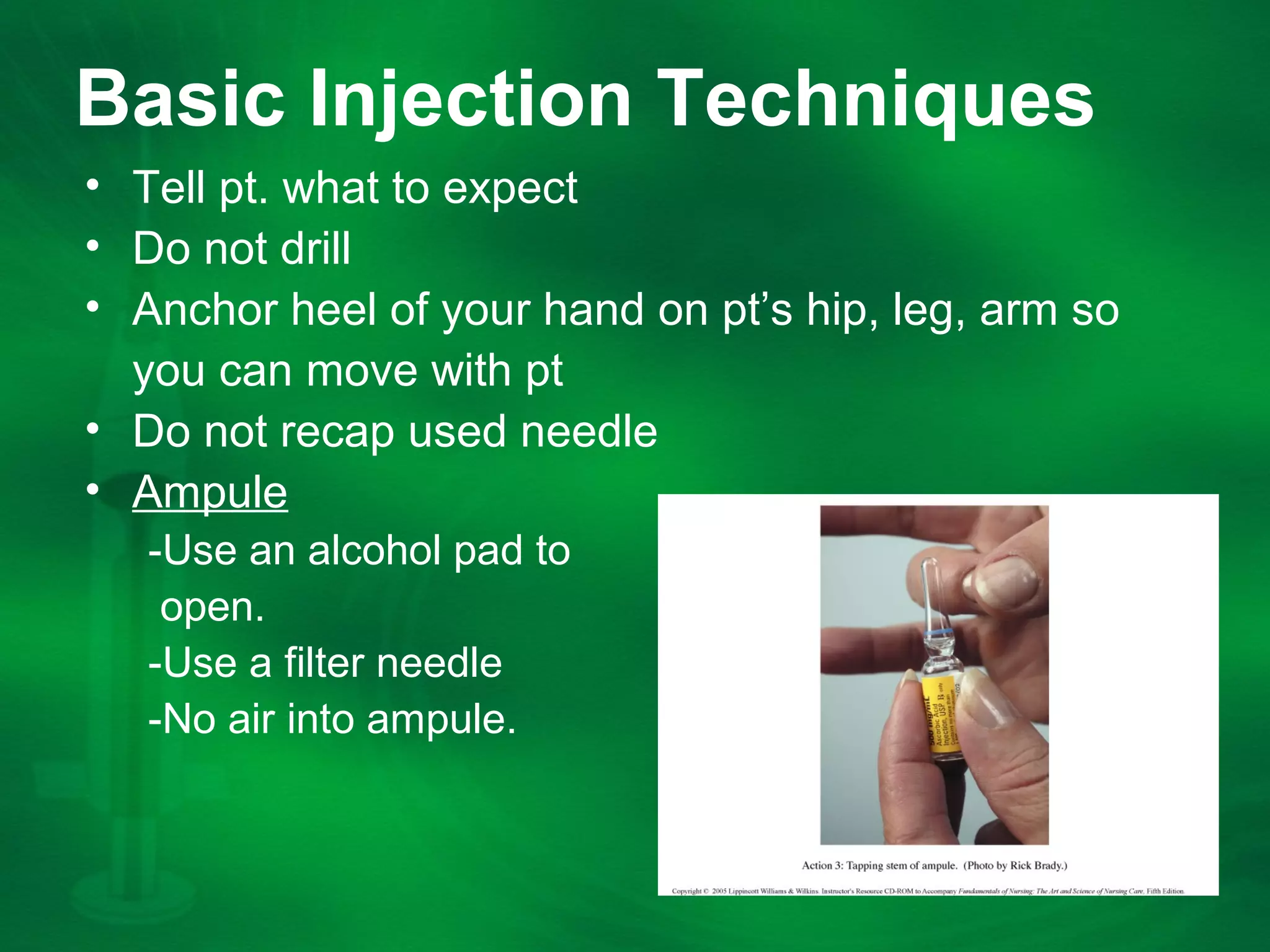 Basic Injection Techniques
âą Tell pt. what to expect
âą Do not drill
âą Anchor heel of your hand on ptâs hip, leg, arm so
you can move with pt
âą Do not recap used needle
âą Ampule
-Use an alcohol pad to
open.
-Use a filter needle
-No air into ampule.