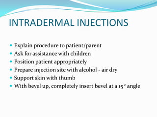 INTRADERMAL INJECTIONS
 Explain procedure to patient/parent
 Ask for assistance with children
 Position patient appropriately
 Prepare injection site with alcohol - air dry
 Support skin with thumb
 With bevel up, completely insert bevel at a 15 o angle
 