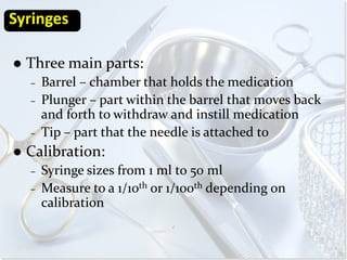 Syringes

   Three main parts:
    –   Barrel – chamber that holds the medication
    –   Plunger – part within the barrel that moves back
        and forth to withdraw and instill medication
    –   Tip – part that the needle is attached to
   Calibration:
    –   Syringe sizes from 1 ml to 50 ml
    –   Measure to a 1/10th or 1/100th depending on
        calibration
 