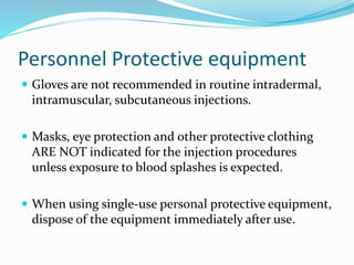 Personnel Protective equipment
 Gloves are not recommended in routine intradermal,
intramuscular, subcutaneous injections.
 Masks, eye protection and other protective clothing
ARE NOT indicated for the injection procedures
unless exposure to blood splashes is expected.
 When using single-use personal protective equipment,
dispose of the equipment immediately after use.
 