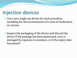 Injection devices
 Use a new single use device for each procedure,
including for the reconstitution of a unit of medication
or vaccine.
 Inspect the packaging of the device and discard the
device if the package has been punctured, torn or
damaged by exposure to moisture, or if the expiry date
has passed.
 