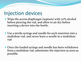Injection devices
 Wipe the access diaphragm (septum) with 70% alcohol
before piercing the vial, and allow to air dry before
inserting a device into the bottle.
 Use a sterile syringe and needle for each insertion into a
multidose vial, and never leave a needle in a multidose
vial
 Once the loaded syringe and needle has been withdrawn
from a multidose vial, administer the injection as soon as
possible.
 