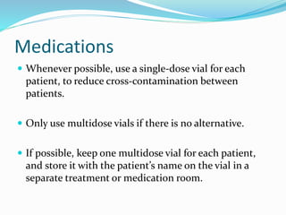 Medications
 Whenever possible, use a single-dose vial for each
patient, to reduce cross-contamination between
patients.
 Only use multidose vials if there is no alternative.
 If possible, keep one multidose vial for each patient,
and store it with the patient’s name on the vial in a
separate treatment or medication room.
 