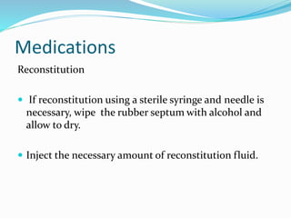 Medications
Reconstitution
 If reconstitution using a sterile syringe and needle is
necessary, wipe the rubber septum with alcohol and
allow to dry.
 Inject the necessary amount of reconstitution fluid.
 