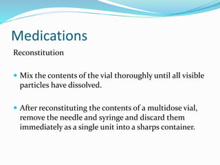 Medications
Reconstitution
 Mix the contents of the vial thoroughly until all visible
particles have dissolved.
 After reconstituting the contents of a multidose vial,
remove the needle and syringe and discard them
immediately as a single unit into a sharps container.
 