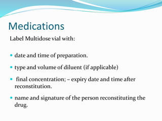 Medications
Label Multidose vial with:
 date and time of preparation.
 type and volume of diluent (if applicable)
 final concentration; – expiry date and time after
reconstitution.
 name and signature of the person reconstituting the
drug.
 