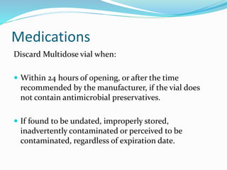 Medications
Discard Multidose vial when:
 Within 24 hours of opening, or after the time
recommended by the manufacturer, if the vial does
not contain antimicrobial preservatives.
 If found to be undated, improperly stored,
inadvertently contaminated or perceived to be
contaminated, regardless of expiration date.
 