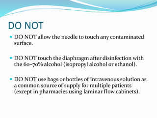 DO NOT
 DO NOT allow the needle to touch any contaminated
surface.
 DO NOT touch the diaphragm after disinfection with
the 60–70% alcohol (isopropyl alcohol or ethanol).
 DO NOT use bags or bottles of intravenous solution as
a common source of supply for multiple patients
(except in pharmacies using laminar flow cabinets).
 