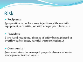Risk
 Recipients
(preparation in unclean area, injections with unsterile
equipment, reconstitution with non proper diluents…)
 Providers
( two hand recapping, absence of safety boxes, pierced or
overflow safety boxes, harmful waste collection…)
 Community
(waste not stored or managed properly, absence of waste
management instructions…)
 