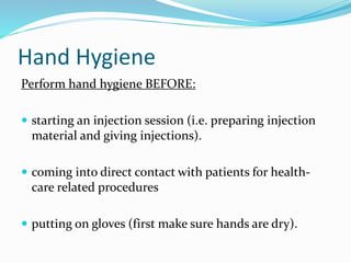 Hand Hygiene
Perform hand hygiene BEFORE:
 starting an injection session (i.e. preparing injection
material and giving injections).
 coming into direct contact with patients for health-
care related procedures
 putting on gloves (first make sure hands are dry).
 