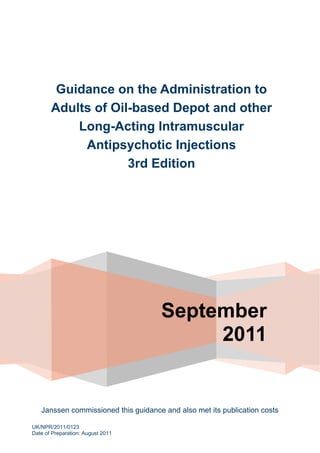 September
2011
Guidance on the Administration to
Adults of Oil-based Depot and other
Long-Acting Intramuscular
Antipsychotic Injections
3rd Edition
Janssen commissioned this guidance and also met its publication costs
UK/NPR/2011/0123
Date of Preparation: August 2011
 