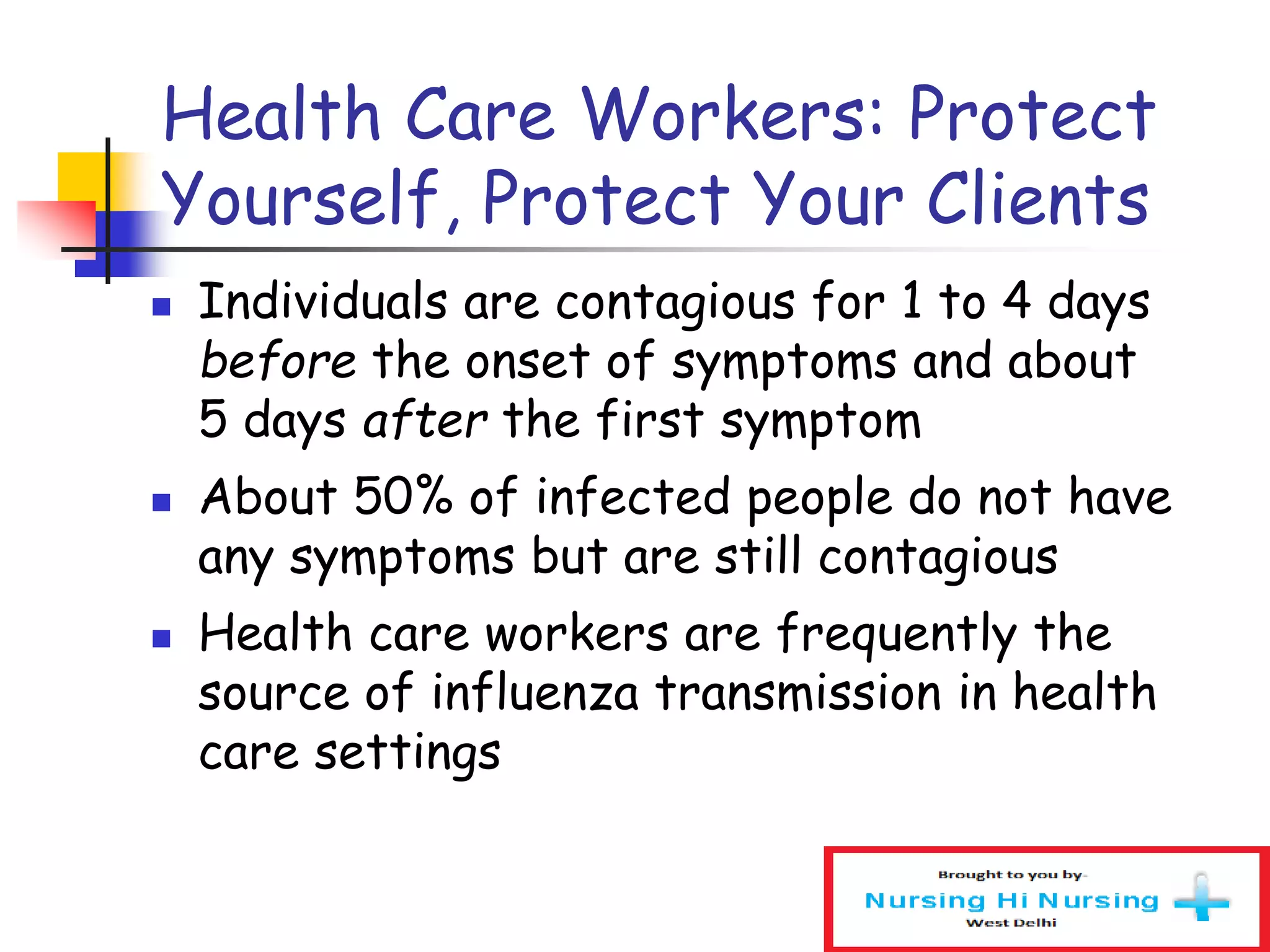 Health Care Workers: Protect
Yourself, Protect Your Clients
 Individuals are contagious for 1 to 4 days
before the onset of symptoms and about
5 days after the first symptom
 About 50% of infected people do not have
any symptoms but are still contagious
 Health care workers are frequently the
source of influenza transmission in health
care settings
 