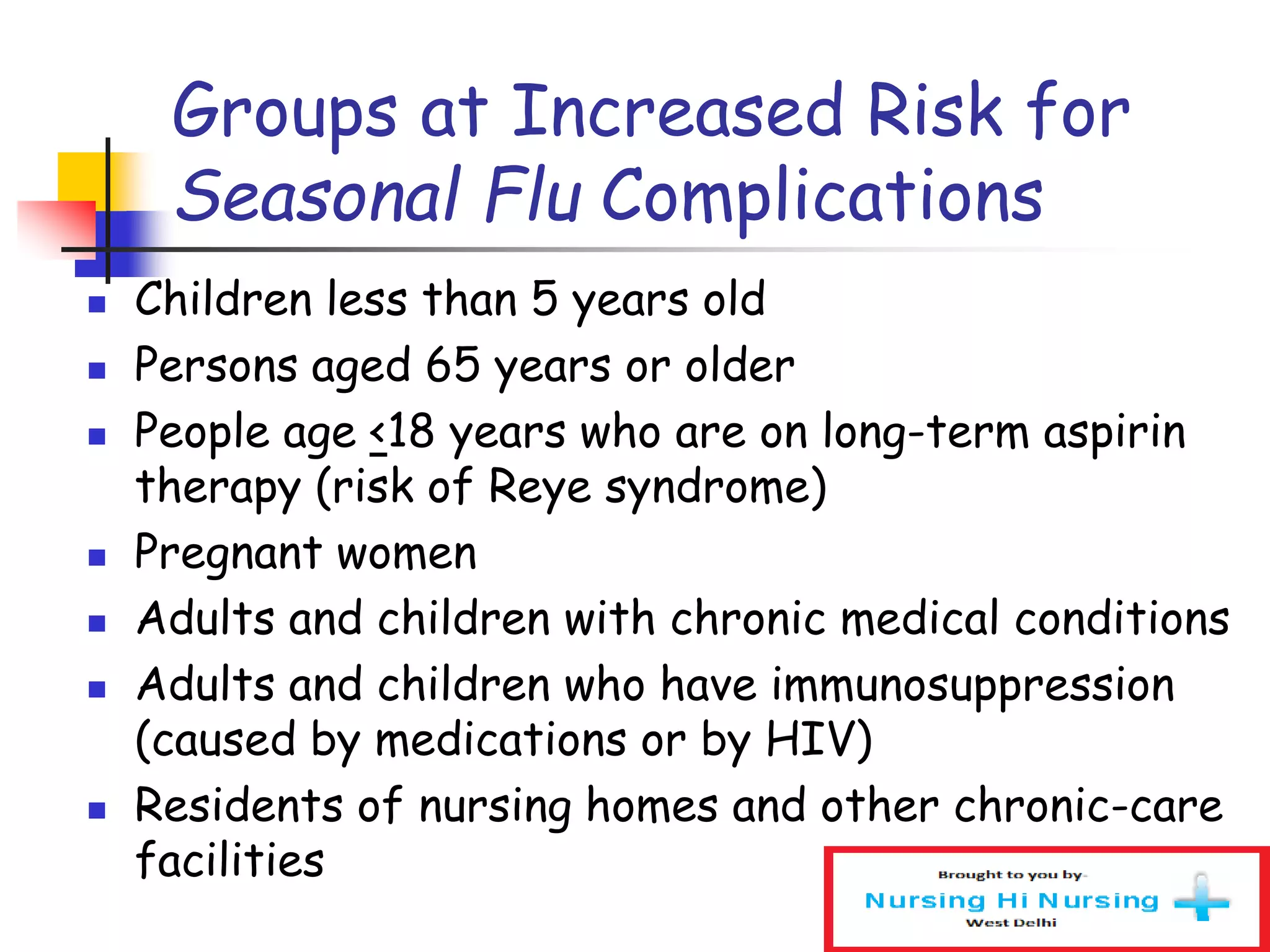 Groups at Increased Risk for
Seasonal Flu Complications
 Children less than 5 years old
 Persons aged 65 years or older
 People age <18 years who are on long-term aspirin
therapy (risk of Reye syndrome)
 Pregnant women
 Adults and children with chronic medical conditions
 Adults and children who have immunosuppression
(caused by medications or by HIV)
 Residents of nursing homes and other chronic-care
facilities
 