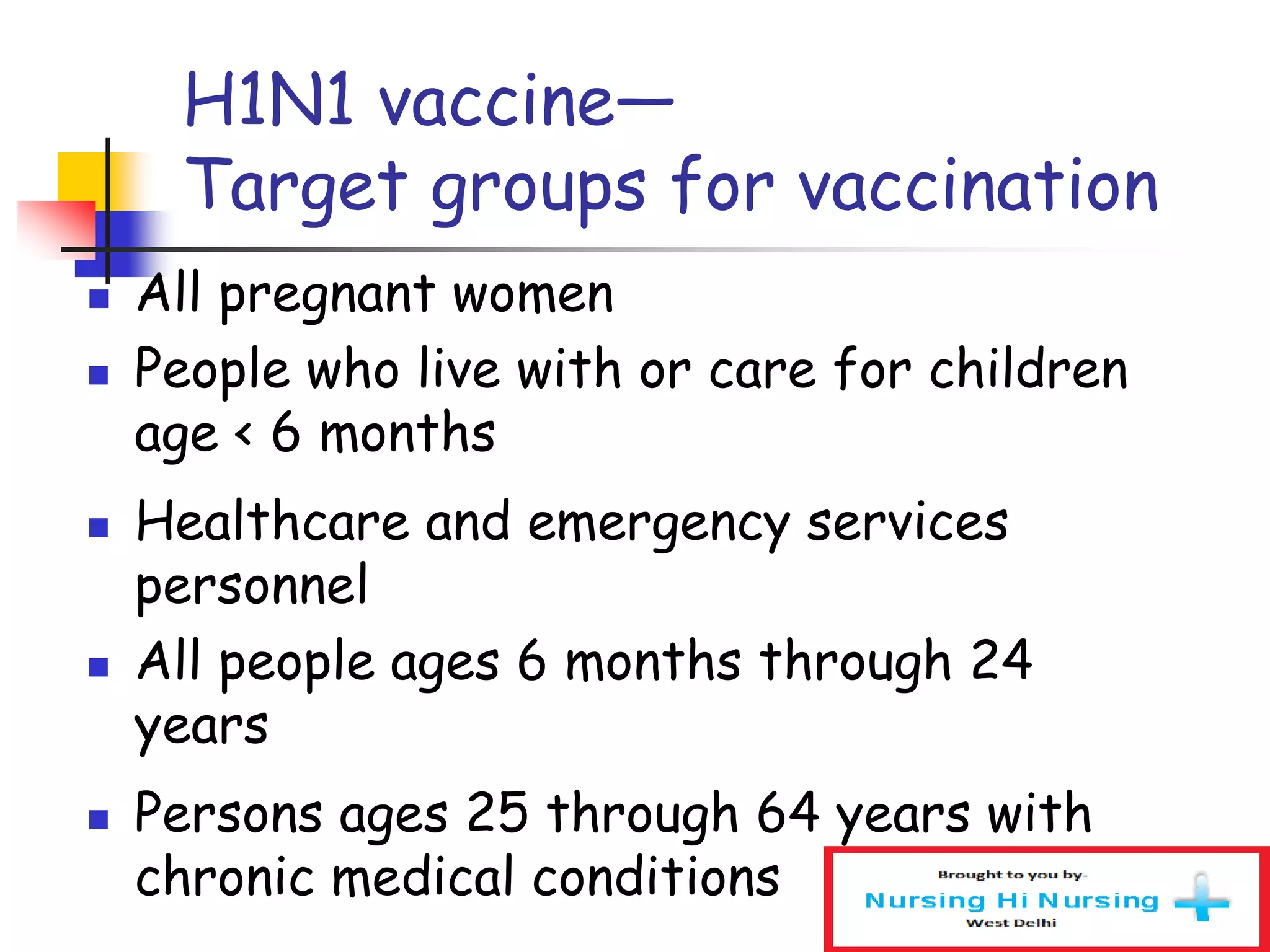 H1N1 vaccine—
Target groups for vaccination
 All pregnant women
 People who live with or care for children
age < 6 months
 Healthcare and emergency services
personnel
 All people ages 6 months through 24
years
 Persons ages 25 through 64 years with
chronic medical conditions
 
