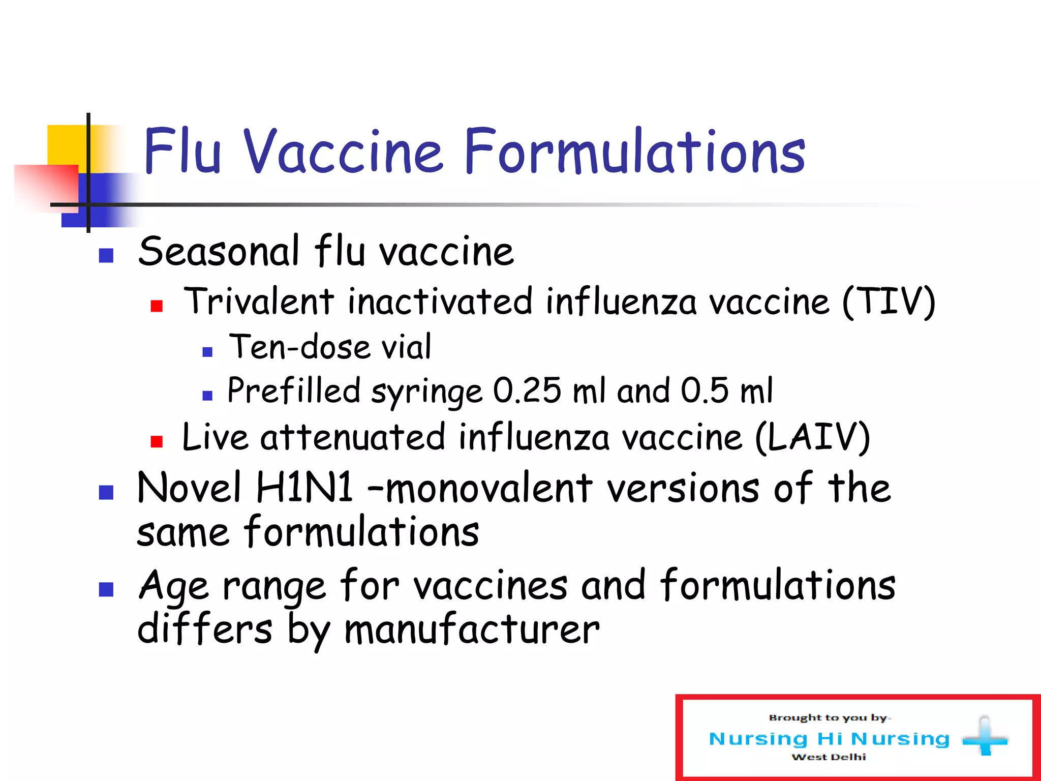 Flu Vaccine Formulations
 Seasonal flu vaccine
 Trivalent inactivated influenza vaccine (TIV)
 Ten-dose vial
 Prefilled syringe 0.25 ml and 0.5 ml
 Live attenuated influenza vaccine (LAIV)
 Novel H1N1 –monovalent versions of the
same formulations
 Age range for vaccines and formulations
differs by manufacturer
 