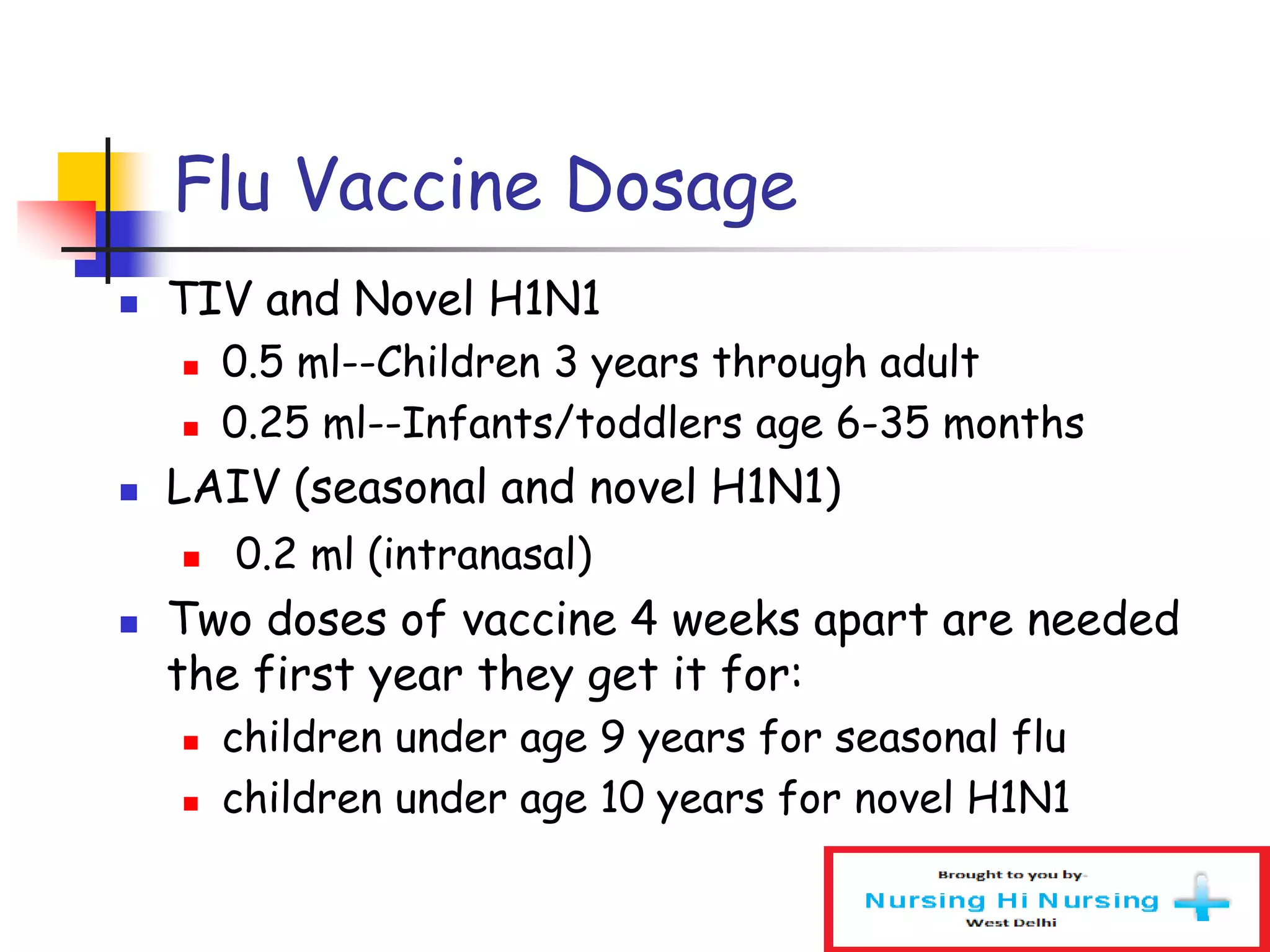 Flu Vaccine Dosage
 TIV and Novel H1N1
 0.5 ml--Children 3 years through adult
 0.25 ml--Infants/toddlers age 6-35 months
 LAIV (seasonal and novel H1N1)
 0.2 ml (intranasal)
 Two doses of vaccine 4 weeks apart are needed
the first year they get it for:
 children under age 9 years for seasonal flu
 children under age 10 years for novel H1N1
 