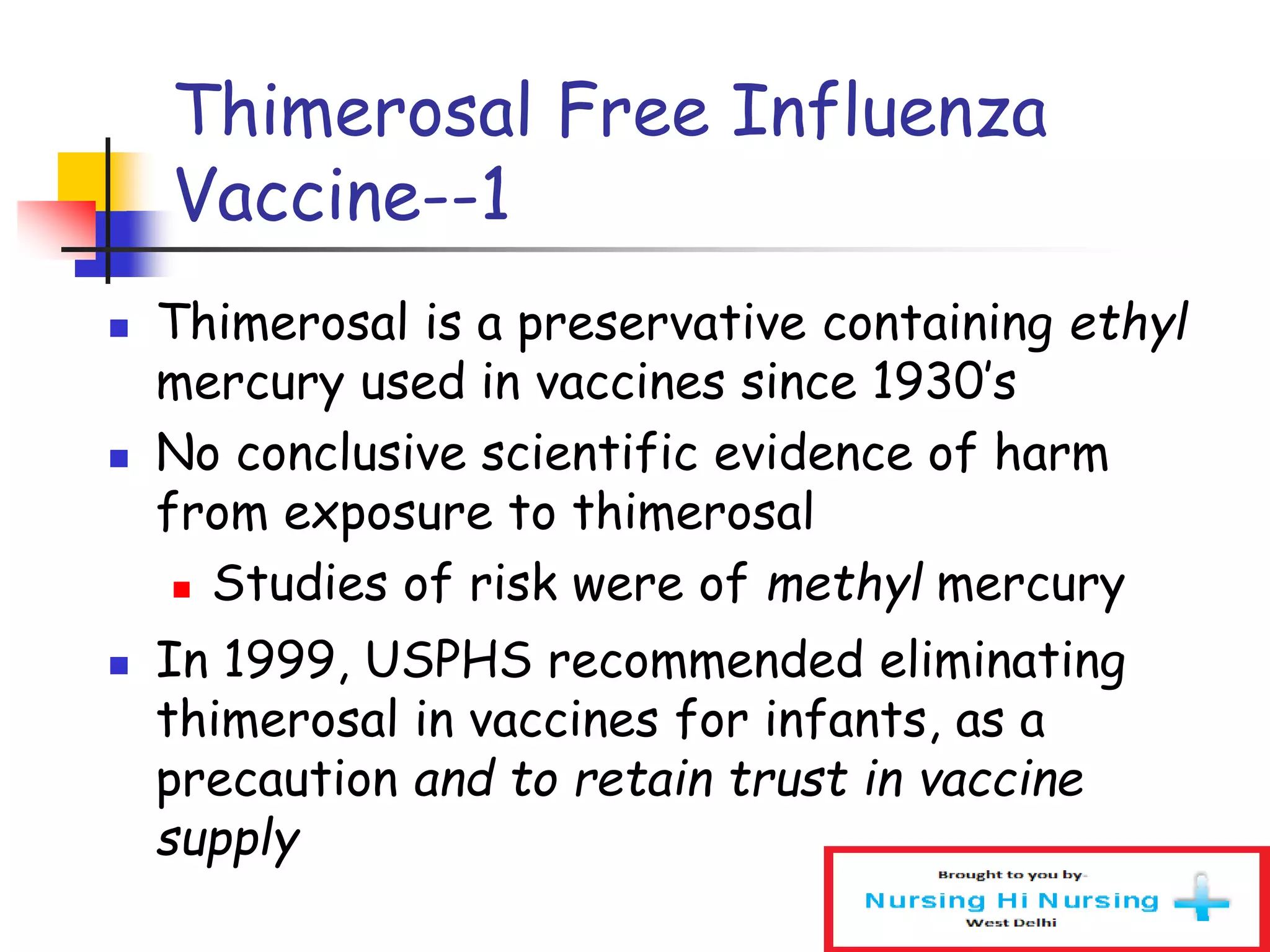 Thimerosal Free Influenza
Vaccine--1
 Thimerosal is a preservative containing ethyl
mercury used in vaccines since 1930’s
 No conclusive scientific evidence of harm
from exposure to thimerosal
 Studies of risk were of methyl mercury
 In 1999, USPHS recommended eliminating
thimerosal in vaccines for infants, as a
precaution and to retain trust in vaccine
supply
 