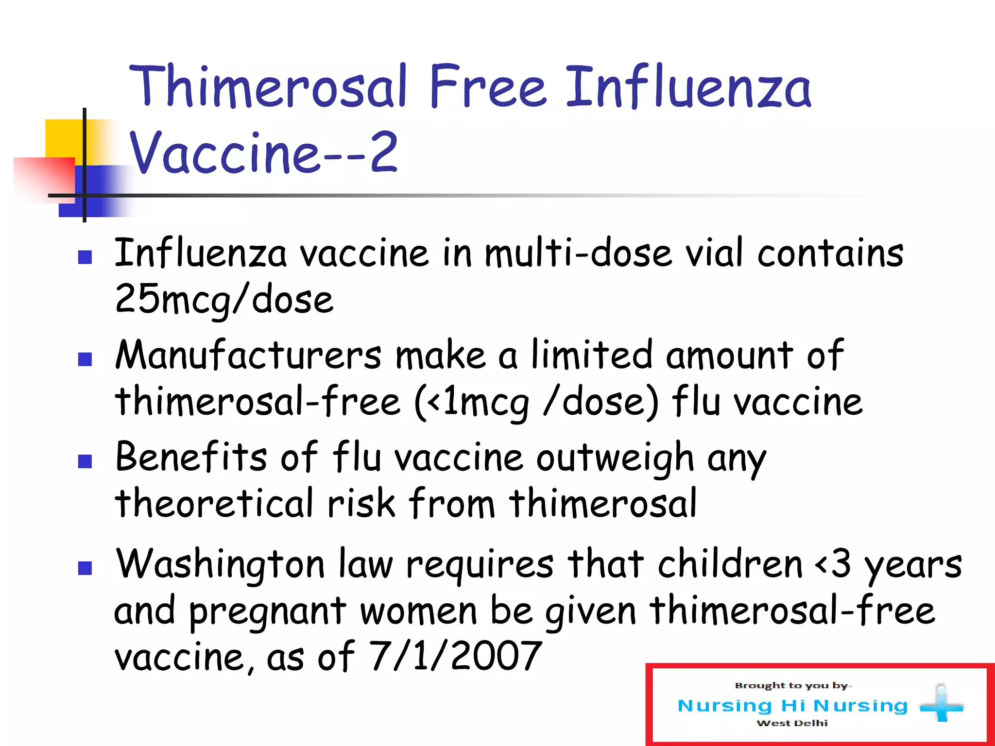 Thimerosal Free Influenza
Vaccine--2
 Influenza vaccine in multi-dose vial contains
25mcg/dose
 Manufacturers make a limited amount of
thimerosal-free (<1mcg /dose) flu vaccine
 Benefits of flu vaccine outweigh any
theoretical risk from thimerosal
 Washington law requires that children <3 years
and pregnant women be given thimerosal-free
vaccine, as of 7/1/2007
 