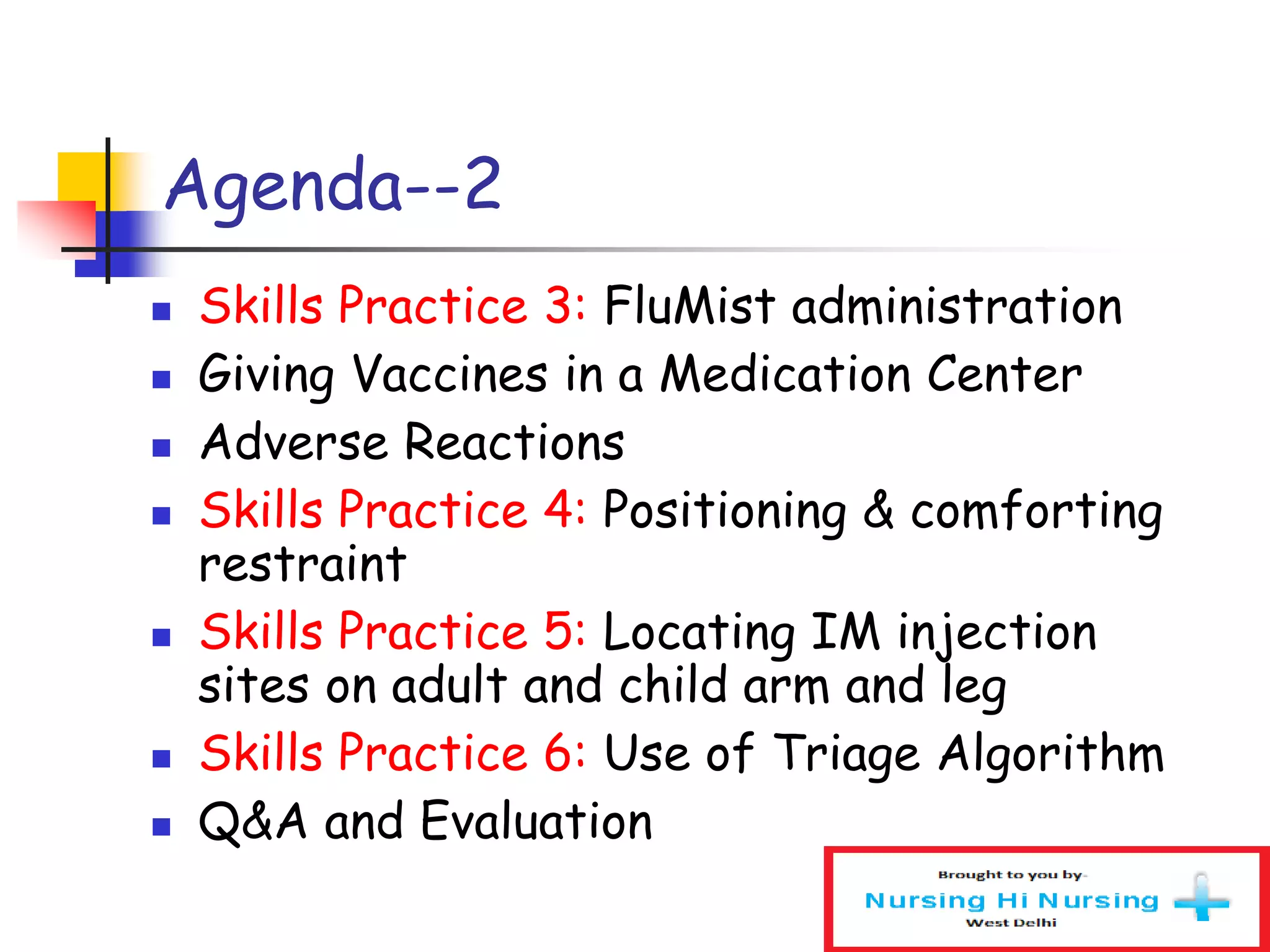 Agenda--2
 Skills Practice 3: FluMist administration
 Giving Vaccines in a Medication Center
 Adverse Reactions
 Skills Practice 4: Positioning & comforting
restraint
 Skills Practice 5: Locating IM injection
sites on adult and child arm and leg
 Skills Practice 6: Use of Triage Algorithm
 Q&A and Evaluation
 