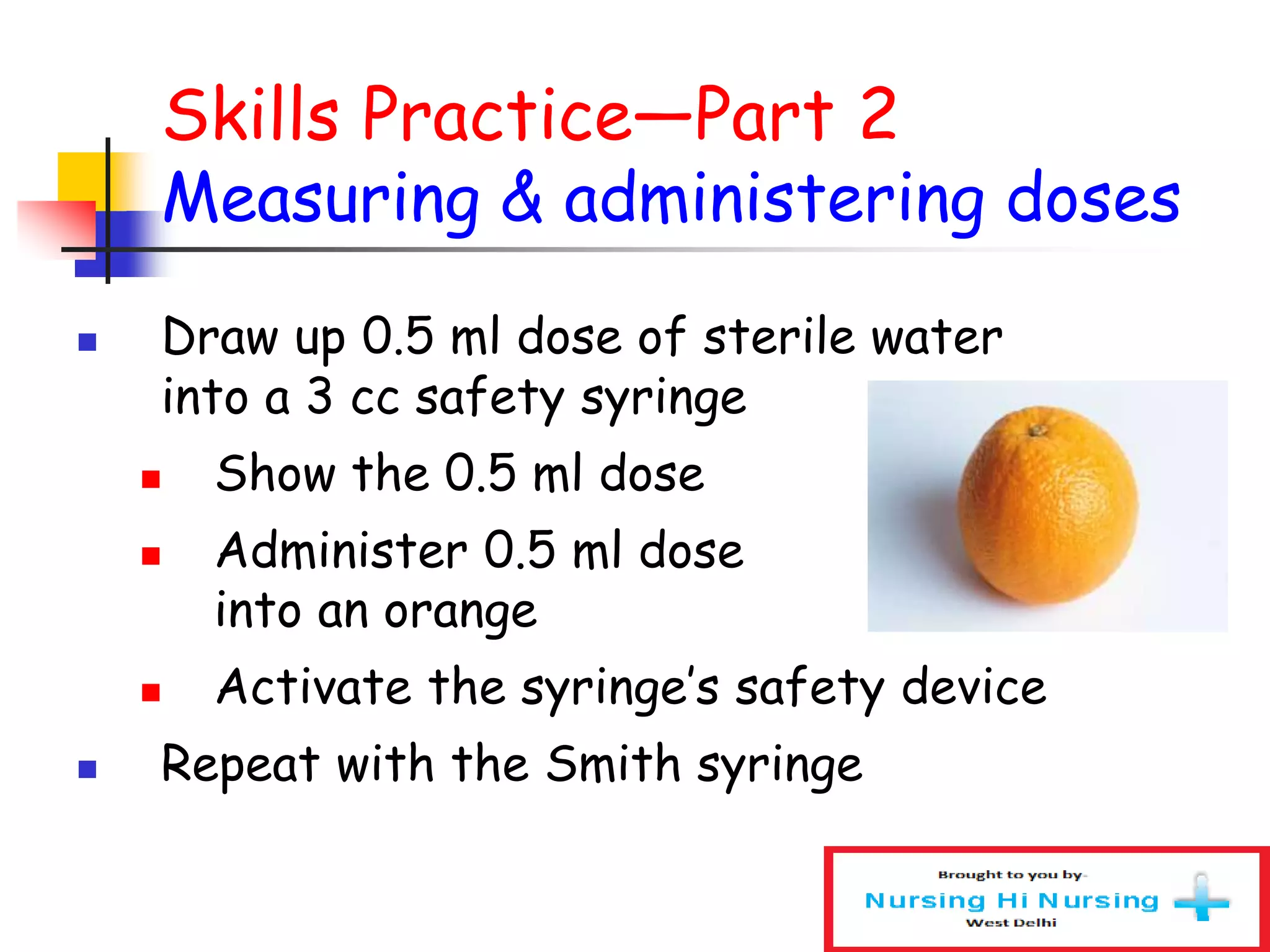 Skills Practice—Part 2
Measuring & administering doses
 Draw up 0.5 ml dose of sterile water
into a 3 cc safety syringe
 Show the 0.5 ml dose
 Administer 0.5 ml dose
into an orange
 Activate the syringe’s safety device
 Repeat with the Smith syringe
 