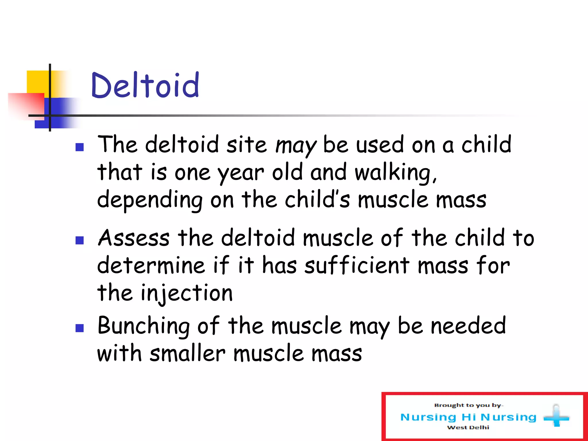  The deltoid site may be used on a child
that is one year old and walking,
depending on the child’s muscle mass
 Assess the deltoid muscle of the child to
determine if it has sufficient mass for
the injection
 Bunching of the muscle may be needed
with smaller muscle mass
Deltoid
 