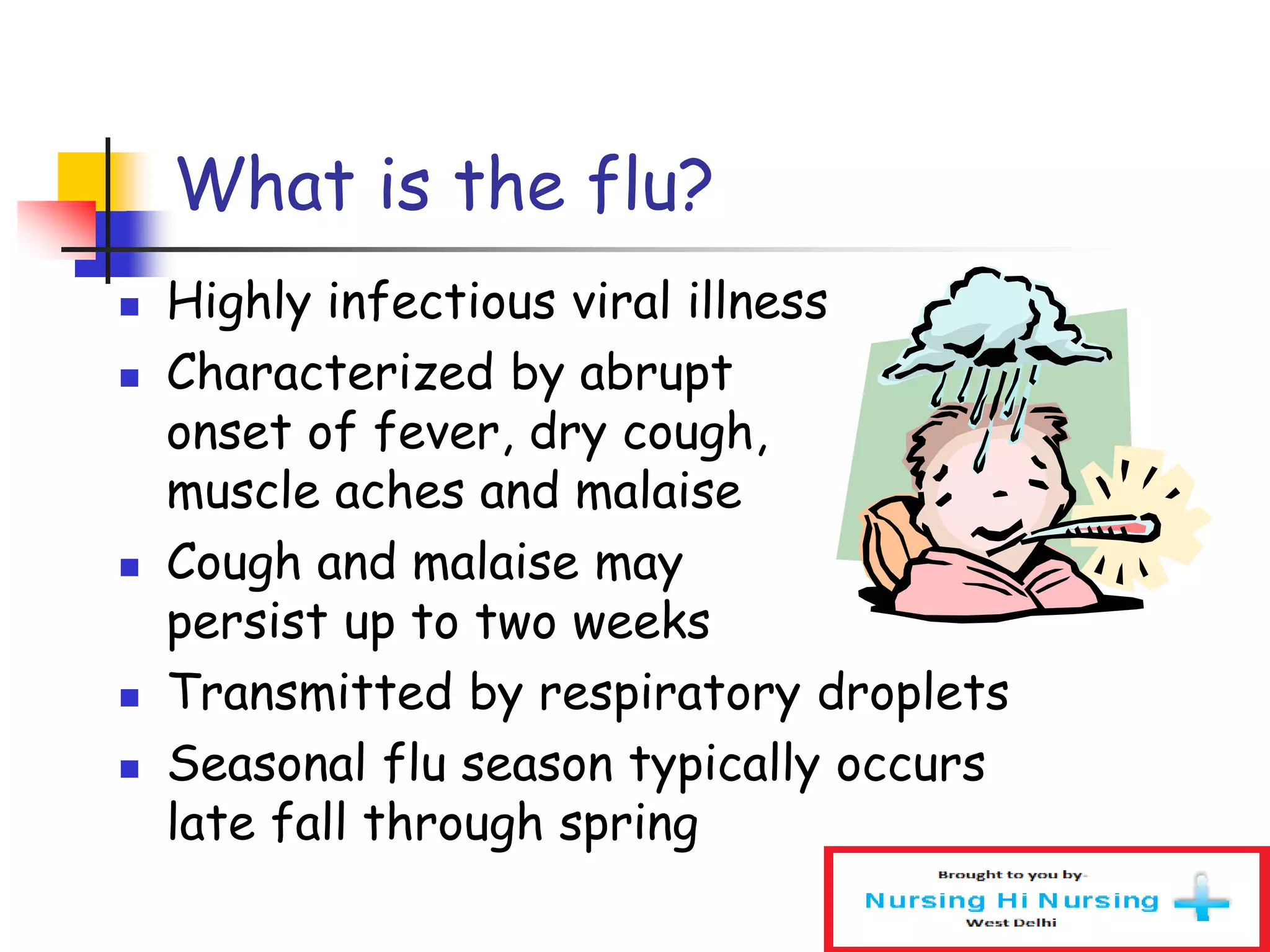 What is the flu?
 Highly infectious viral illness
 Characterized by abrupt
onset of fever, dry cough,
muscle aches and malaise
 Cough and malaise may
persist up to two weeks
 Transmitted by respiratory droplets
 Seasonal flu season typically occurs
late fall through spring
 
