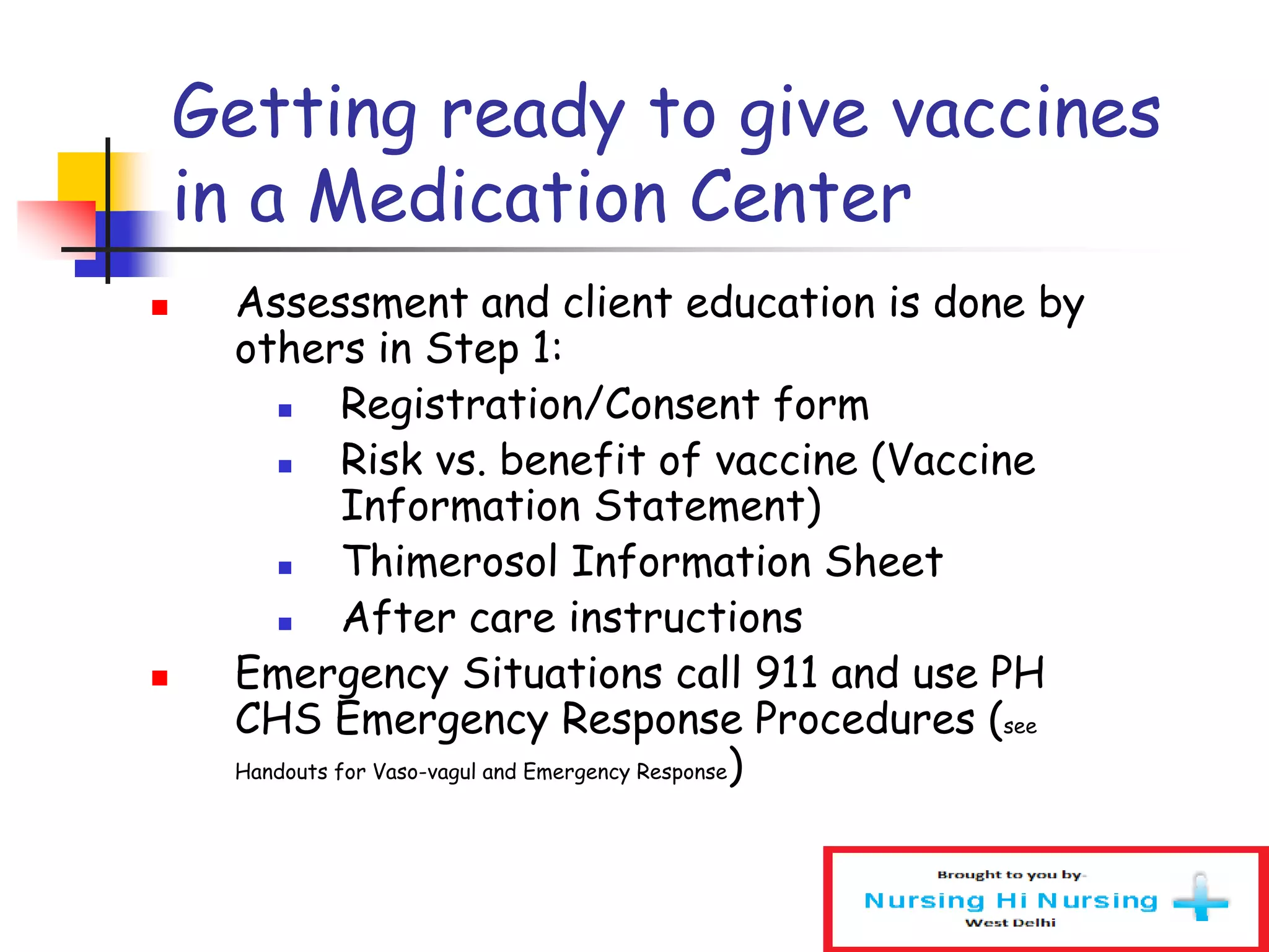 Getting ready to give vaccines
in a Medication Center
 Assessment and client education is done by
others in Step 1:
 Registration/Consent form
 Risk vs. benefit of vaccine (Vaccine
Information Statement)
 Thimerosol Information Sheet
 After care instructions
 Emergency Situations call 911 and use PH
CHS Emergency Response Procedures (see
Handouts for Vaso-vagul and Emergency Response)
 