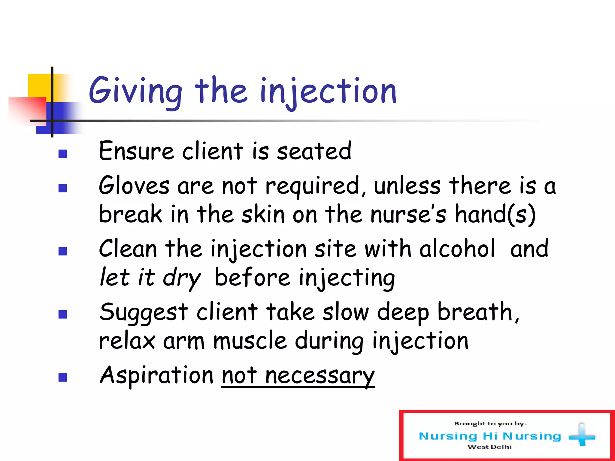 Giving the injection
 Ensure client is seated
 Gloves are not required, unless there is a
break in the skin on the nurse’s hand(s)
 Clean the injection site with alcohol and
let it dry before injecting
 Suggest client take slow deep breath,
relax arm muscle during injection
 Aspiration not necessary
 