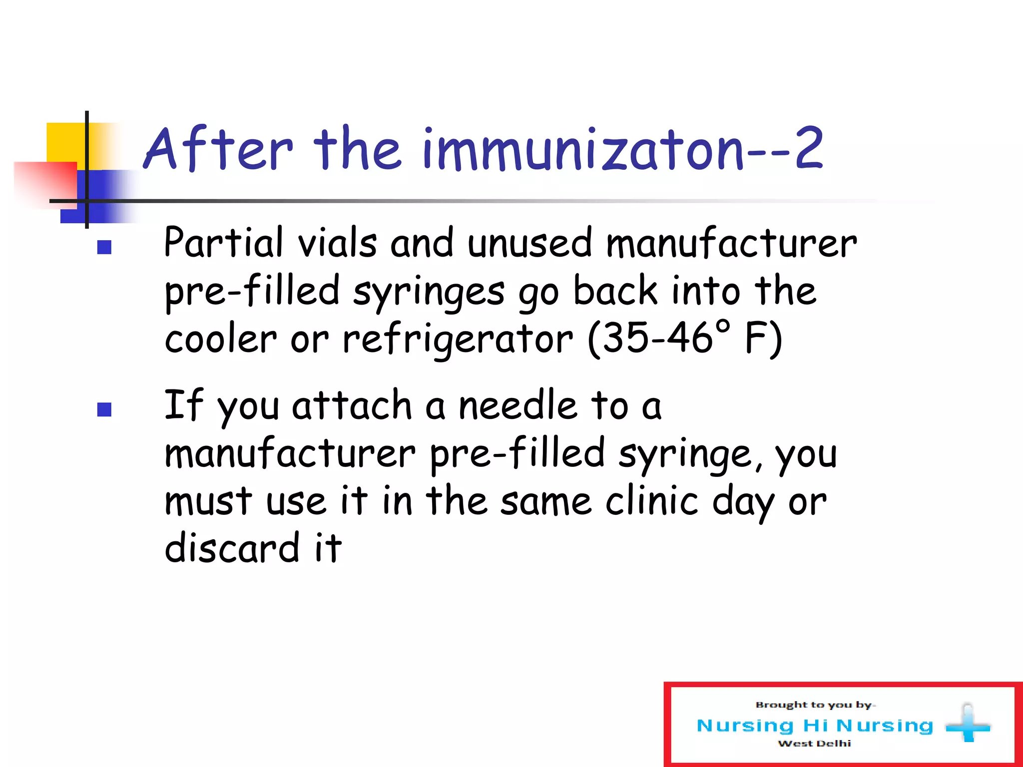 After the immunizaton--2
 Partial vials and unused manufacturer
pre-filled syringes go back into the
cooler or refrigerator (35-46° F)
 If you attach a needle to a
manufacturer pre-filled syringe, you
must use it in the same clinic day or
discard it
 