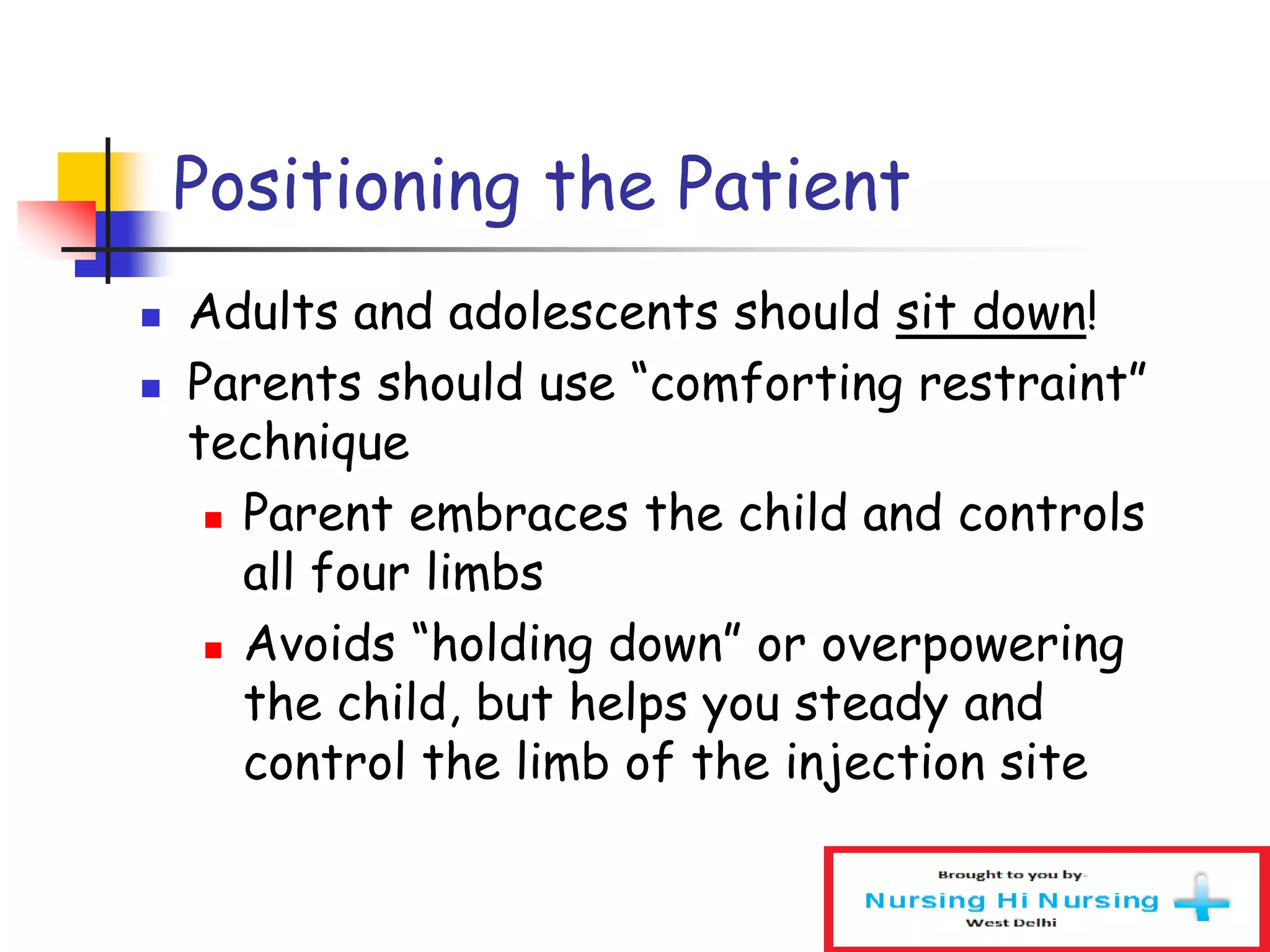 Positioning the Patient
 Adults and adolescents should sit down!
 Parents should use “comforting restraint”
technique
 Parent embraces the child and controls
all four limbs
 Avoids “holding down” or overpowering
the child, but helps you steady and
control the limb of the injection site
 