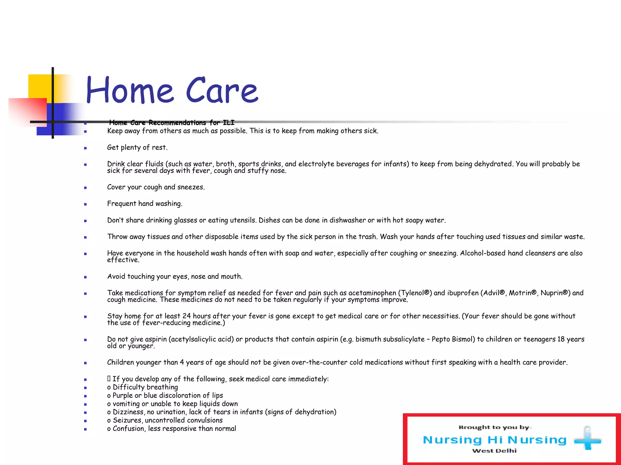 Home Care
 Home Care Recommendations for ILI
 Keep away from others as much as possible. This is to keep from making others sick.
 Get plenty of rest.
 Drink clear fluids (such as water, broth, sports drinks, and electrolyte beverages for infants) to keep from being dehydrated. You will probably be
sick for several days with fever, cough and stuffy nose.
 Cover your cough and sneezes.
 Frequent hand washing.
 Don’t share drinking glasses or eating utensils. Dishes can be done in dishwasher or with hot soapy water.
 Throw away tissues and other disposable items used by the sick person in the trash. Wash your hands after touching used tissues and similar waste.
 Have everyone in the household wash hands often with soap and water, especially after coughing or sneezing. Alcohol-based hand cleansers are also
effective.
 Avoid touching your eyes, nose and mouth.
 Take medications for symptom relief as needed for fever and pain such as acetaminophen (Tylenol®) and ibuprofen (Advil®, Motrin®, Nuprin®) and
cough medicine. These medicines do not need to be taken regularly if your symptoms improve.
 Stay home for at least 24 hours after your fever is gone except to get medical care or for other necessities. (Your fever should be gone without
the use of fever-reducing medicine.)
 Do not give aspirin (acetylsalicylic acid) or products that contain aspirin (e.g. bismuth subsalicylate – Pepto Bismol) to children or teenagers 18 years
old or younger.
 Children younger than 4 years of age should not be given over-the-counter cold medications without first speaking with a health care provider.
 􀂾 If you develop any of the following, seek medical care immediately:
 o Difficulty breathing
 o Purple or blue discoloration of lips
 o vomiting or unable to keep liquids down
 o Dizziness, no urination, lack of tears in infants (signs of dehydration)
 o Seizures, uncontrolled convulsions
 o Confusion, less responsive than normal
 