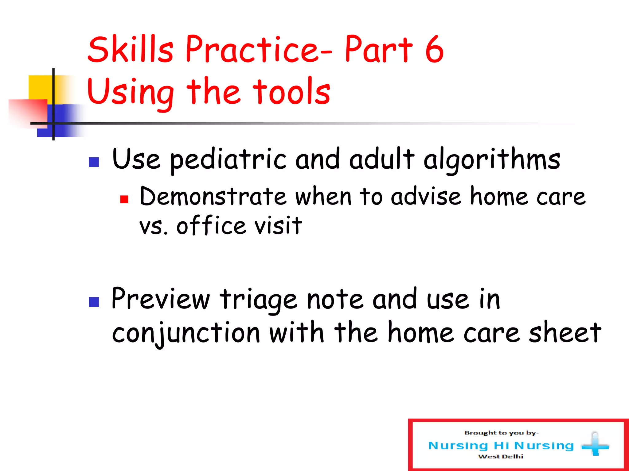 Skills Practice- Part 6
Using the tools
 Use pediatric and adult algorithms
 Demonstrate when to advise home care
vs. office visit
 Preview triage note and use in
conjunction with the home care sheet
 