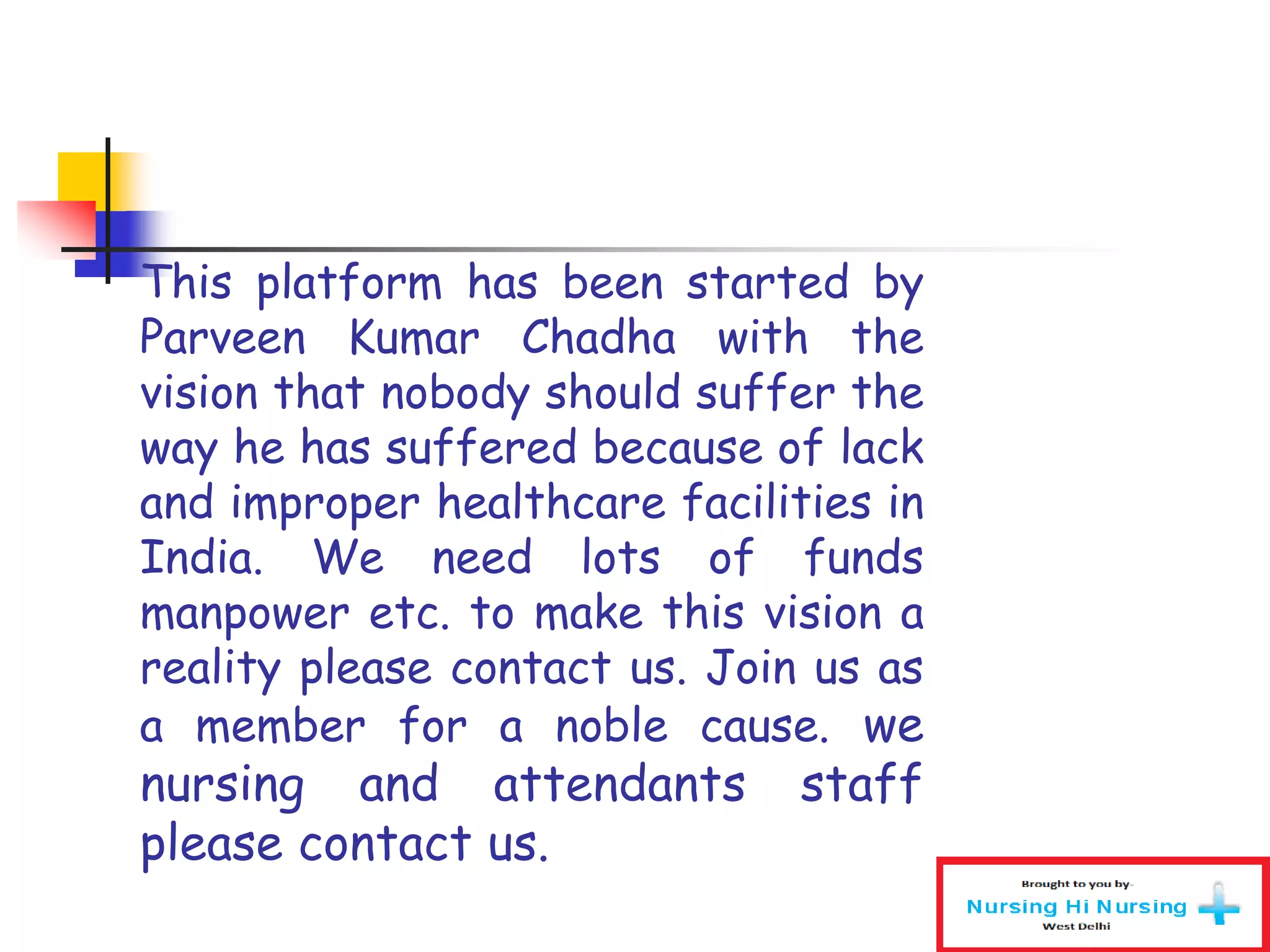 This platform has been started by
Parveen Kumar Chadha with the
vision that nobody should suffer the
way he has suffered because of lack
and improper healthcare facilities in
India. We need lots of funds
manpower etc. to make this vision a
reality please contact us. Join us as
a member for a noble cause. we
nursing and attendants staff
please contact us.
 