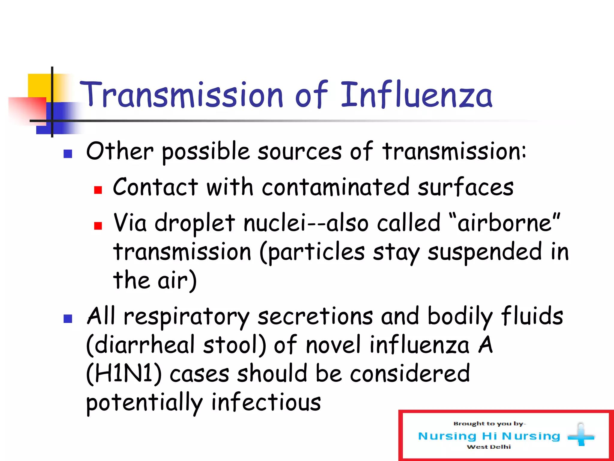 Transmission of Influenza
 Other possible sources of transmission:
 Contact with contaminated surfaces
 Via droplet nuclei--also called “airborne”
transmission (particles stay suspended in
the air)
 All respiratory secretions and bodily fluids
(diarrheal stool) of novel influenza A
(H1N1) cases should be considered
potentially infectious
 
