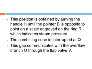  This position is obtained by turning the
handle H until the pointer B is opposite to
point on a scale engraved on the ring R
which indicates steam pressure
 The combining cone in interrupted at Q
 This gap communicates with the overflow
branch O through the flap valve V.
 