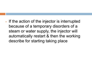  If the action of the injector is interrupted
because of a temporary disorders of a
steam or water supply, the injector will
automatically restart & then the working
describe for starting taking place
 