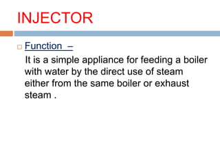 INJECTOR
 Function –
It is a simple appliance for feeding a boiler
with water by the direct use of steam
either from the same boiler or exhaust
steam .
 