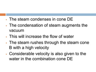  The steam condenses in cone DE
 The condensation of steam augments the
vacuum
 This will increase the flow of water
 The steam rushes through the steam cone
B with a high velocity
 Considerable velocity is also given to the
water in the combination cone DE
 