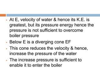  At E, velocity of water & hence its K.E. is
greatest, but its pressure energy hence the
pressure is not sufficient to overcome
boiler pressure
 Below E is a diverging cone EF
 This cone reduces the velocity & hence,
increase the pressure of the water
 The increase pressure is sufficient to
enable it to enter the boiler
 